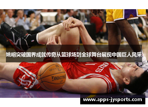 姚明突破国界成就传奇从篮球场到全球舞台展现中国巨人风采 姚明突破国界成就传奇从篮球场到全球舞台展现中国巨人风采