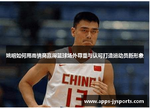 姚明如何用高情商赢得篮球场外尊重与认可打造运动员新形象 姚明如何用高情商赢得篮球场外尊重与认可打造运动员新形象