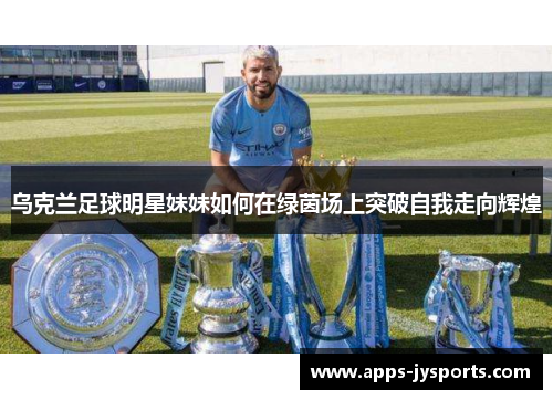 乌克兰足球明星妹妹如何在绿茵场上突破自我走向辉煌 乌克兰足球明星妹妹如何在绿茵场上突破自我走向辉煌