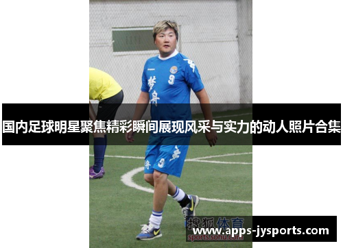 国内足球明星聚焦精彩瞬间展现风采与实力的动人照片合集 国内足球明星聚焦精彩瞬间展现风采与实力的动人照片合集