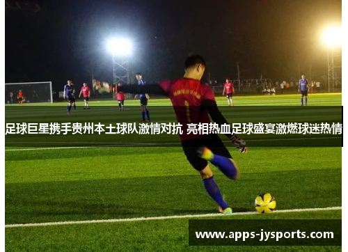 足球巨星携手贵州本土球队激情对抗 亮相热血足球盛宴激燃球迷热情 足球巨星携手贵州本土球队激情对抗 亮相热血足球盛宴激燃球迷热情