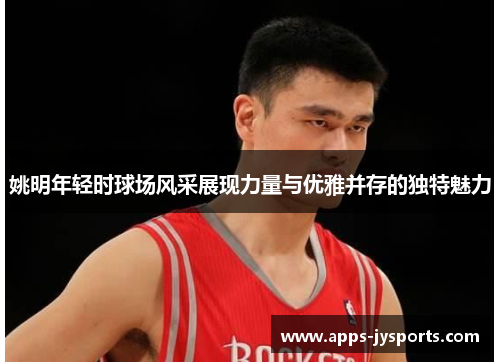 姚明年轻时球场风采展现力量与优雅并存的独特魅力 姚明年轻时球场风采展现力量与优雅并存的独特魅力