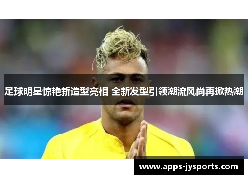 足球明星惊艳新造型亮相 全新发型引领潮流风尚再掀热潮 足球明星惊艳新造型亮相 全新发型引领潮流风尚再掀热潮