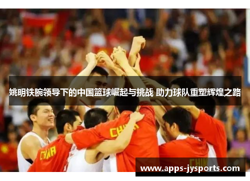 姚明铁腕领导下的中国篮球崛起与挑战 助力球队重塑辉煌之路 姚明铁腕领导下的中国篮球崛起与挑战 助力球队重塑辉煌之路