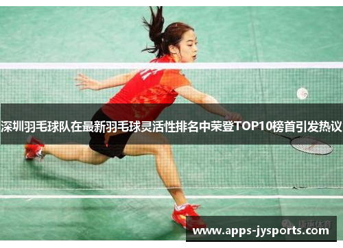 深圳羽毛球队在最新羽毛球灵活性排名中荣登TOP10榜首引发热议
