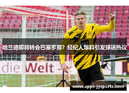 哈兰德即将转会巴塞罗那？经纪人爆料引发球迷热议