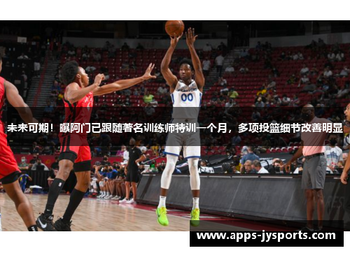 未来可期！曝阿门已跟随著名训练师特训一个月，多项投篮细节改善明显