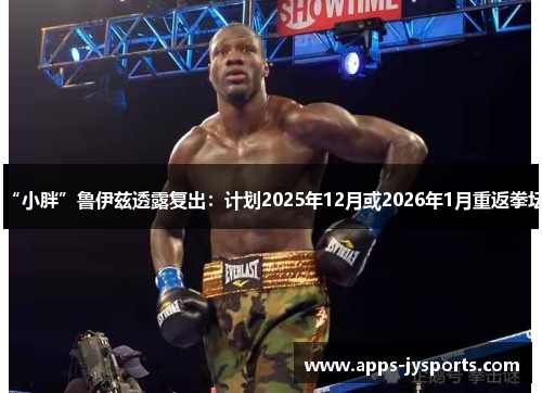 “小胖”鲁伊兹透露复出：计划2025年12月或2026年1月重返拳坛
